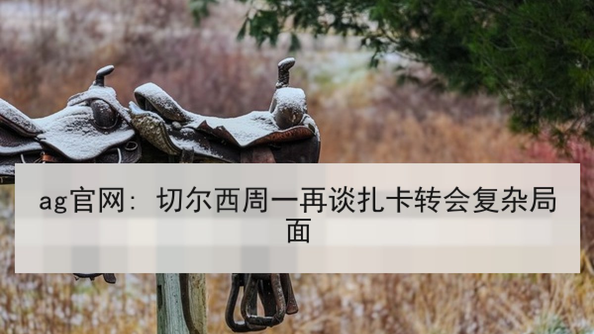 ag官网: 切尔西周一再谈扎卡转会复杂局面