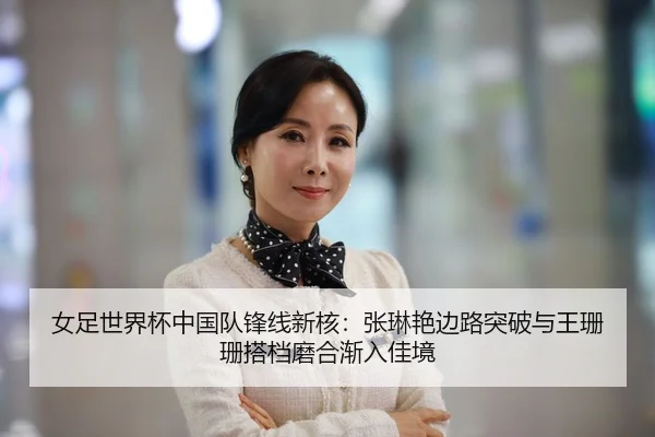 女足世界杯中国队锋线新核：张琳艳边路突破与王珊珊搭档磨合渐入佳境